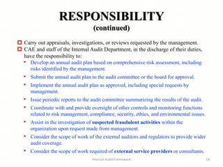 RESPONSIBILITY
(continued)
Internal Audit Framework 14
 Carry out appraisals, investigations, or reviews requested by the management.
 CAE and staff of the Internal Audit Department, in the discharge of their duties,
have the responsibility to:
• Develop an annual audit plan based on comprehensive risk assessment, including
risks identified by the management.
• Submit the annual audit plan to the audit committee or the board for approval.
• Implement the annual audit plan as approved, including special requests by
management.
• Issue periodic reports to the audit committee summarizing the results of the audit.
• Coordinate with and provide oversight of other controls and monitoring functions
related to risk management, compliance, security, ethics, and environmental issues.
• Assist in the investigation of suspected fraudulent activities within the
organization upon request made from management.
• Consider the scope of work of the external auditors and regulators to provide wider
audit coverage.
• Consider the scope of work required of external service providers or consultants.
 