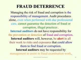 FRAUD DETERRENCE
Internal Audit Framework 16
Managing the risk of fraud and corruption is the
responsibility of management. Audit procedures
alone, even when performed with due professional
care, cannot guarantee the detection of fraud or
corruption, illegal practices .
Internal auditors do not have responsibility for
the prevention or detection of fraud and corruption.
Internal auditors will, however, be alert in all
their work to risks and exposures that could allow
them to find fraud or corruption.
Internal auditors may be requested by
management to assist in fraud examination work.
 