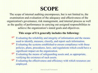 SCOPE
Internal Audit Framework 17
The scope of internal auditing encompasses, but is not limited to, the
examination and evaluation of the adequacy and effectiveness of the
organization's governance, risk management, and internal process as well
as the quality of performance in carrying out assigned responsibilities to
achieve the organization’s stated goals and objectives.
This scope of I/A generally includes the following:
 Evaluating the reliability and integrity of information and the means
used to identify, measure, classify, and report such information.
 Evaluating the systems established to ensure compliance with those
policies, plans, procedures, laws, and regulations which could have a
significant impact on the organization.
 Evaluating the means of safeguarding assets and, as appropriate,
verifying the existence of such assets.
 Evaluating the effectiveness and efficiency with which resources are
employed.
 