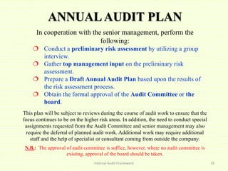 ANNUALAUDIT PLAN
In cooperation with the senior management, perform the
following:
 Conduct a preliminary risk assessment by utilizing a group
interview.
 Gather top management input on the preliminary risk
assessment.
 Prepare a Draft Annual Audit Plan based upon the results of
the risk assessment process.
 Obtain the formal approval of the Audit Committee or the
board.
This plan will be subject to reviews during the course of audit work to ensure that the
focus continues to be on the higher risk areas. In addition, the need to conduct special
assignments requested from the Audit Committee and senior management may also
require the deferral of planned audit work. Additional work may require additional
staff and the help of specialist or consultant coming from outside the company.
N.B.: The approval of audit committee is suffice, however, where no audit committee is
existing, approval of the board should be taken.
Internal Audit Framework 19
 