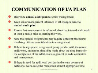 COMMUNICATION OF I/A PLAN
 Distribute annual audit plan to senior management.
 Keep senior management informed of all changes made to
annual audit plan.
 Ensure that management is informed about the internal audit work
at least a month prior to starting the work.
 Note that special assignments may require different procedures
involving little or no notification to management.
 If there is any special assignment going parallel with the normal
audit work, intimation should be made about the time frame for
the completion of the additional assignment to audit committee
and management.
 If there is need for additional persons in the team because of
additional work, raise the requisition at most appropriate time.
Internal Audit Framework 20
 