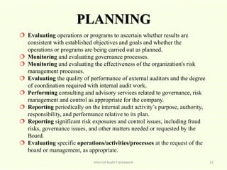 PLANNING
Internal Audit Framework 22
 Evaluating operations or programs to ascertain whether results are
consistent with established objectives and goals and whether the
operations or programs are being carried out as planned.
 Monitoring and evaluating governance processes.
 Monitoring and evaluating the effectiveness of the organization's risk
management processes.
 Evaluating the quality of performance of external auditors and the degree
of coordination required with internal audit work.
 Performing consulting and advisory services related to governance, risk
management and control as appropriate for the company.
 Reporting periodically on the internal audit activity’s purpose, authority,
responsibility, and performance relative to its plan.
 Reporting significant risk exposures and control issues, including fraud
risks, governance issues, and other matters needed or requested by the
Board.
 Evaluating specific operations/activities/processes at the request of the
board or management, as appropriate.
 