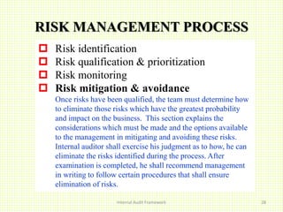 Internal Audit Framework 28
RISK MANAGEMENT PROCESS
 Risk identification
 Risk qualification & prioritization
 Risk monitoring
 Risk mitigation & avoidance
Once risks have been qualified, the team must determine how
to eliminate those risks which have the greatest probability
and impact on the business. This section explains the
considerations which must be made and the options available
to the management in mitigating and avoiding these risks.
Internal auditor shall exercise his judgment as to how, he can
eliminate the risks identified during the process. After
examination is completed, he shall recommend management
in writing to follow certain procedures that shall ensure
elimination of risks.
 
