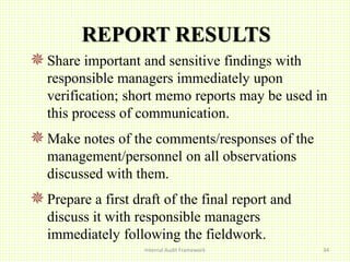 REPORT RESULTS
Share important and sensitive findings with
responsible managers immediately upon
verification; short memo reports may be used in
this process of communication.
Make notes of the comments/responses of the
management/personnel on all observations
discussed with them.
Prepare a first draft of the final report and
discuss it with responsible managers
immediately following the fieldwork.
Internal Audit Framework 34
 