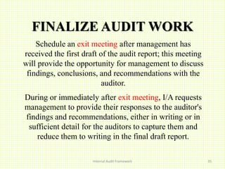 FINALIZE AUDIT WORK
Schedule an exit meeting after management has
received the first draft of the audit report; this meeting
will provide the opportunity for management to discuss
findings, conclusions, and recommendations with the
auditor.
During or immediately after exit meeting, I/A requests
management to provide their responses to the auditor's
findings and recommendations, either in writing or in
sufficient detail for the auditors to capture them and
reduce them to writing in the final draft report.
Internal Audit Framework 35
 