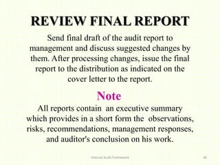 REVIEW FINAL REPORT
Send final draft of the audit report to
management and discuss suggested changes by
them. After processing changes, issue the final
report to the distribution as indicated on the
cover letter to the report.
Note
All reports contain an executive summary
which provides in a short form the observations,
risks, recommendations, management responses,
and auditor's conclusion on his work.
Internal Audit Framework 36
 