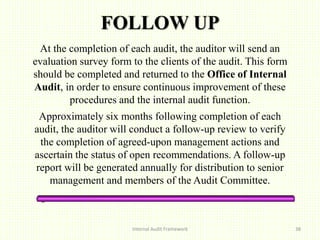 FOLLOW UP
At the completion of each audit, the auditor will send an
evaluation survey form to the clients of the audit. This form
should be completed and returned to the Office of Internal
Audit, in order to ensure continuous improvement of these
procedures and the internal audit function.
Approximately six months following completion of each
audit, the auditor will conduct a follow-up review to verify
the completion of agreed-upon management actions and
ascertain the status of open recommendations. A follow-up
report will be generated annually for distribution to senior
management and members of the Audit Committee.
Internal Audit Framework 38
 