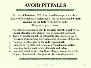 AVOID PITFALLS
Internal Audit Framework 39
Richard Chambers, CIA, has shared his experience about
failure of internal audit assignments. He has mentioned 6 main
reasons for the failure of internal audit.
They are as given below:
1. Not setting aside enough time to properly plan the audit work.
Proper planning is the glorious road to successful audit work.
2. Trying to audit too much, be relevant to risk. Keep one eye on
relevance of work being done with overall objectives of the audit.
3. Not involving the client or the auditee personnel.
4. Failing to augment the audit team with “functional expertise”.
5. Forgetting that the audit should ultimately add value.
6. Forgetting to follow the risks. New risks may emerge during the
progress of audit work. Change work plan according to them.
 