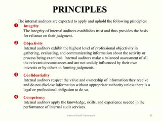 PRINCIPLES
Internal Audit Framework 42
The internal auditors are expected to apply and uphold the following principles:
 Integrity
The integrity of internal auditors establishes trust and thus provides the basis
for reliance on their judgment.
 Objectivity
Internal auditors exhibit the highest level of professional objectivity in
gathering, evaluating, and communicating information about the activity or
process being examined. Internal auditors make a balanced assessment of all
the relevant circumstances and are not unduly influenced by their own
interests or by others in forming judgments.
 Confidentiality
Internal auditors respect the value and ownership of information they receive
and do not disclose information without appropriate authority unless there is a
legal or professional obligation to do so.
 Competency
Internal auditors apply the knowledge, skills, and experience needed in the
performance of internal audit services..
 