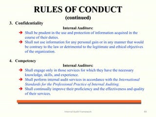 Internal Audit Framework 44
3. Confidentiality
Internal Auditors:
 Shall be prudent in the use and protection of information acquired in the
course of their duties.
 Shall not use information for any personal gain or in any manner that would
be contrary to the law or detrimental to the legitimate and ethical objectives
of the organization.
4. Competency
Internal Auditors:
 Shall engage only in those services for which they have the necessary
knowledge, skills, and experience.
 Shall perform internal audit services in accordance with the International
Standards for the Professional Practice of Internal Auditing.
 Shall continually improve their proficiency and the effectiveness and quality
of their services.
RULES OF CONDUCT
(continued)
 
