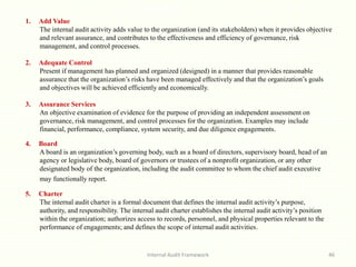 Internal Audit Framework 46
1. Add Value
The internal audit activity adds value to the organization (and its stakeholders) when it provides objective
and relevant assurance, and contributes to the effectiveness and efficiency of governance, risk
management, and control processes.
2. Adequate Control
Present if management has planned and organized (designed) in a manner that provides reasonable
assurance that the organization’s risks have been managed effectively and that the organization’s goals
and objectives will be achieved efficiently and economically.
3. Assurance Services
An objective examination of evidence for the purpose of providing an independent assessment on
governance, risk management, and control processes for the organization. Examples may include
financial, performance, compliance, system security, and due diligence engagements.
4. Board
A board is an organization’s governing body, such as a board of directors, supervisory board, head of an
agency or legislative body, board of governors or trustees of a nonprofit organization, or any other
designated body of the organization, including the audit committee to whom the chief audit executive
may functionally report.
5. Charter
The internal audit charter is a formal document that defines the internal audit activity’s purpose,
authority, and responsibility. The internal audit charter establishes the internal audit activity’s position
within the organization; authorizes access to records, personnel, and physical properties relevant to the
performance of engagements; and defines the scope of internal audit activities.
 