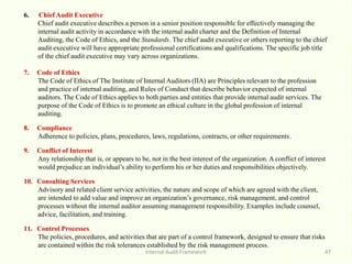 Internal Audit Framework 47
6. Chief Audit Executive
Chief audit executive describes a person in a senior position responsible for effectively managing the
internal audit activity in accordance with the internal audit charter and the Definition of Internal
Auditing, the Code of Ethics, and the Standards. The chief audit executive or others reporting to the chief
audit executive will have appropriate professional certifications and qualifications. The specific job title
of the chief audit executive may vary across organizations.
7. Code of Ethics
The Code of Ethics of The Institute of Internal Auditors (IIA) are Principles relevant to the profession
and practice of internal auditing, and Rules of Conduct that describe behavior expected of internal
auditors. The Code of Ethics applies to both parties and entities that provide internal audit services. The
purpose of the Code of Ethics is to promote an ethical culture in the global profession of internal
auditing.
8. Compliance
Adherence to policies, plans, procedures, laws, regulations, contracts, or other requirements.
9. Conflict of Interest
Any relationship that is, or appears to be, not in the best interest of the organization. A conflict of interest
would prejudice an individual’s ability to perform his or her duties and responsibilities objectively.
10. Consulting Services
Advisory and related client service activities, the nature and scope of which are agreed with the client,
are intended to add value and improve an organization’s governance, risk management, and control
processes without the internal auditor assuming management responsibility. Examples include counsel,
advice, facilitation, and training.
11. Control Processes
The policies, procedures, and activities that are part of a control framework, designed to ensure that risks
are contained within the risk tolerances established by the risk management process.
 