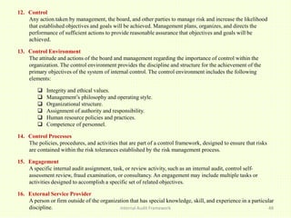 Internal Audit Framework 48
12. Control
Any action taken by management, the board, and other parties to manage risk and increase the likelihood
that established objectives and goals will be achieved. Management plans, organizes, and directs the
performance of sufficient actions to provide reasonable assurance that objectives and goals will be
achieved.
13. Control Environment
The attitude and actions of the board and management regarding the importance of control within the
organization. The control environment provides the discipline and structure for the achievement of the
primary objectives of the system of internal control. The control environment includes the following
elements:
 Integrity and ethical values.
 Management’s philosophy and operating style.
 Organizational structure.
 Assignment of authority and responsibility.
 Human resource policies and practices.
 Competence of personnel.
14. Control Processes
The policies, procedures, and activities that are part of a control framework, designed to ensure that risks
are contained within the risk tolerances established by the risk management process.
15. Engagement
A specific internal audit assignment, task, or review activity, such as an internal audit, control self-
assessment review, fraud examination, or consultancy. An engagement may include multiple tasks or
activities designed to accomplish a specific set of related objectives.
16. External Service Provider
A person or firm outside of the organization that has special knowledge, skill, and experience in a particular
discipline.
 