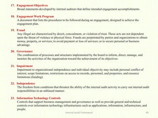 Internal Audit Framework 49
17. Engagement Objectives
Broad statements developed by internal auditors that define intended engagement accomplishments.
18. Engagement Work Program
A document that lists the procedures to be followed during an engagement, designed to achieve the
engagement plan.
19. Fraud
Any illegal act characterized by deceit, concealment, or violation of trust. These acts are not dependent
upon the threat of violence or physical force. Frauds are perpetrated by parties and organizations to obtain
money, property, or services; to avoid payment or loss of services; or to secure personal or business
advantage.
20. Governance
The combination of processes and structures implemented by the board to inform, direct, manage, and
monitor the activities of the organization toward the achievement of its objectives.
21. Impairment
Impairment to organizational independence and individual objectivity may include personal conflict of
interest, scope limitations, restrictions on access to records, personnel, and properties, and resource
limitations (funding).
22. Independence
The freedom from conditions that threaten the ability of the internal audit activity to carry out internal audit
responsibilities in an unbiased manner.
23. Information Technology Controls
Controls that support business management and governance as well as provide general and technical
controls over information technology infrastructures such as applications, information, infrastructure, and
people.
 