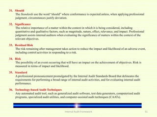 Internal Audit Framework 51
31. Should
The Standards use the word “should” where conformance is expected unless, when applying professional
judgment, circumstances justify deviation.
32. Significance
The relative importance of a matter within the context in which it is being considered, including
quantitative and qualitative factors, such as magnitude, nature, effect, relevance, and impact. Professional
judgment assists internal auditors when evaluating the significance of matters within the context of the
relevant objectives.
33. Residual Risk
The risk remaining after management takes action to reduce the impact and likelihood of an adverse event,
including control activities in responding to a risk.
34. Risk
The possibility of an event occurring that will have an impact on the achievement of objectives. Risk is
measured in terms of impact and likelihood.
35. Standard
A professional pronouncement promulgated by the Internal Audit Standards Board that delineates the
requirements for performing a broad range of internal audit activities, and for evaluating internal audit
performance.
36. Technology-based Audit Techniques
Any automated audit tool, such as generalized audit software, test data generators, computerized audit
programs, specialized audit utilities, and computer-assisted audit techniques (CAATs).
 