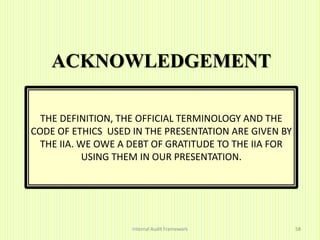 ACKNOWLEDGEMENT
Internal Audit Framework 58
THE DEFINITION, THE OFFICIAL TERMINOLOGY AND THE
CODE OF ETHICS USED IN THE PRESENTATION ARE GIVEN BY
THE IIA. WE OWE A DEBT OF GRATITUDE TO THE IIA FOR
USING THEM IN OUR PRESENTATION.
 