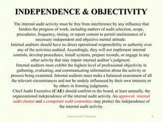 INDEPENDENCE & OBJECTIVITY
Internal Audit Framework 6
The internal audit activity must be free from interference by any influence that
hinders the progress of work, including matters of audit selection, scope,
procedures, frequency, timing, or report content to permit maintenance of a
necessary independent and objective mental attitude.
Internal auditors should have no direct operational responsibility or authority over
any of the activities audited. Accordingly, they will not implement internal
controls, develop procedures, install systems, prepare records, or engage in any
other activity that may impair internal auditor’s judgment.
Internal auditors must exhibit the highest level of professional objectivity in
gathering, evaluating, and communicating information about the activity or
process being examined. Internal auditors must make a balanced assessment of all
the relevant circumstances and not be unduly influenced by their own interests or
by others in forming judgments.
Chief Audit Executive (CAE) should confirm to the board, at least annually, the
organizational independence of the internal audit activity. An approved internal
audit charter and a competent audit committee may protect the independence of
the internal audit activity.
 