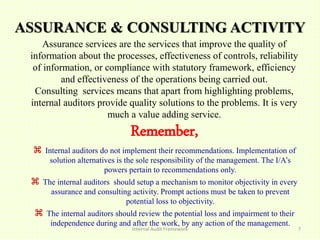 ASSURANCE & CONSULTING ACTIVITY
Internal Audit Framework 7
Assurance services are the services that improve the quality of
information about the processes, effectiveness of controls, reliability
of information, or compliance with statutory framework, efficiency
and effectiveness of the operations being carried out.
Consulting services means that apart from highlighting problems,
internal auditors provide quality solutions to the problems. It is very
much a value adding service.
Remember,
 Internal auditors do not implement their recommendations. Implementation of
solution alternatives is the sole responsibility of the management. The I/A’s
powers pertain to recommendations only.
 The internal auditors should setup a mechanism to monitor objectivity in every
assurance and consulting activity. Prompt actions must be taken to prevent
potential loss to objectivity.
 The internal auditors should review the potential loss and impairment to their
independence during and after the work, by any action of the management.
 