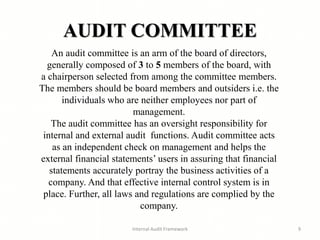 AUDIT COMMITTEE
Internal Audit Framework 9
An audit committee is an arm of the board of directors,
generally composed of 3 to 5 members of the board, with
a chairperson selected from among the committee members.
The members should be board members and outsiders i.e. the
individuals who are neither employees nor part of
management.
The audit committee has an oversight responsibility for
internal and external audit functions. Audit committee acts
as an independent check on management and helps the
external financial statements’ users in assuring that financial
statements accurately portray the business activities of a
company. And that effective internal control system is in
place. Further, all laws and regulations are complied by the
company.
 
