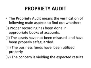 PROPRIETY AUDIT
• The Propriety Audit means the verification of
following main aspects to find out whether:
(i) Proper recording has been done in
appropriate books of accounts.
(ii) The assets have not been misused and have
been properly safeguarded.
(iii) The business funds have been utilized
properly.
(iv) The concern is yielding the expected results
 