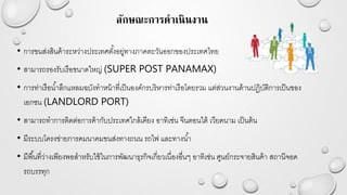 ลักษณะการดาเนินงาน
• การขนส่งสินค้าระหว่างประเทศตั้งอยู่ทางภาคตะวันออกของประเทศไทย
• สามารถรองรับเรือขนาดใหญ่ (SUPER POST PANAMAX)
• การท่าเรือน้าลึกแหลมฉบังทาหน้าที่เป็นองค์กรบริหารท่าเรือโดยรวม แต่ส่วนงานด้านปฏิบัติการเป็นของ
เอกชน (LANDLORD PORT)
• สามารถทาการติดต่อการค้ากับประเทศใกล้เคียง อาทิเช่น จีนตอนใต้ เวียดนาม เป็นต้น
• มีระบบโครงข่ายการคมนาคมขนส่งทางถนน รถไฟ และทางน้า
• มีพื้นที่ว่างเพียงพอสาหรับใช้ในการพัฒนาธุรกิจเกี่ยวเนื่องอื่นๆ อาทิเช่น ศูนย์กระจายสินค้า สถานีจอด
รถบรรทุก
 