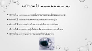 องค์ประกอบที่ 1 สภาพแวดล้อมของการควบคุม
• หลักการที่ 1 องค์การแสดงความมุ่งมั่นต่อคุณค่าของความซื่อตรงและจริยธรรม
• หลักการที่ 2 คณะกรรมการแสดงความรับผิดชอบในการกากับดูแล
• หลักการที่ 3 การกาหนดโครงสร้าง อานาจหน้าที่ และความรับผิดชอบ
• หลักการที่ 4 การแสดงความมุ่งมั่นในการพัฒนาความสามารถของพนักงาน
• หลักการที่ 5 การกาหนดให้รายงานตามหน้าที่ความรับผิดชอบ
 
