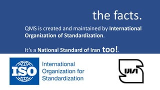 the facts.
QMS is created and maintained by International
Organization of Standardization.
It’s a National Standard of Iran too!.
 