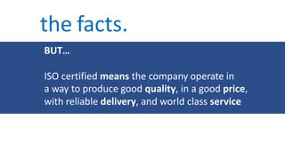 the facts.
BUT…
ISO certified means the company operate in
a way to produce good quality, in a good price,
with reliable delivery, and world class service
 