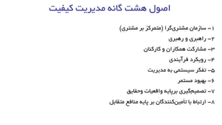 ‫کیفیت‬ ‫مدیریت‬ ‫گانه‬ ‫هشت‬ ‫اصول‬
1-‫سازمان‬‫گرا‬‫مشتری‬(‫متمرکز‬‫بر‬‫مشتری‬)
2-‫راهبری‬‫و‬‫رهبری‬
3-‫مشارکت‬‫همکاران‬‫و‬‫کارکنان‬
4-‫رویکرد‬‫فرآیند‬‫ی‬
5-‫تفکر‬‫سیستمی‬‫به‬‫مدیریت‬
6-‫بهبود‬‫مستمر‬
7-‫گیری‬‫تصمیم‬‫برپایه‬‫واقعیات‬‫وحقایق‬
8-‫متقابل‬ ‫منافع‬ ‫پایه‬ ‫بر‬ ‫کنندگان‬‫تأمین‬ ‫با‬ ‫ارتباط‬
 