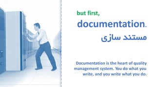but first,
documentation.
‫سازی‬ ‫مستند‬
Documentation is the heart of quality
management system. You do what you
write, and you write what you do.
 