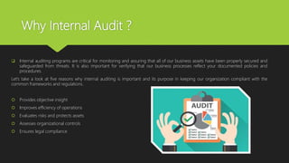 Why Internal Audit ?
 Internal auditing programs are critical for monitoring and assuring that all of our business assets have been properly secured and
safeguarded from threats. It is also important for verifying that our business processes reflect your documented policies and
procedures.
Let’s take a look at five reasons why internal auditing is important and its purpose in keeping our organization compliant with the
common frameworks and regulations.
 Provides objective insight
 Improves efficiency of operations
 Evaluates risks and protects assets
 Assesses organizational controls
 Ensures legal compliance
 