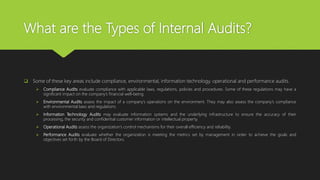 What are the Types of Internal Audits?
 Some of these key areas include compliance, environmental, information technology, operational and performance audits.
 Compliance Audits evaluate compliance with applicable laws, regulations, policies and procedures. Some of these regulations may have a
significant impact on the company’s financial well-being.
 Environmental Audits assess the impact of a company’s operations on the environment. They may also assess the company’s compliance
with environmental laws and regulations.
 Information Technology Audits may evaluate information systems and the underlying infrastructure to ensure the accuracy of their
processing, the security and confidential customer information or intellectual property.
 Operational Audits assess the organization’s control mechanisms for their overall efficiency and reliability.
 Performance Audits evaluate whether the organization is meeting the metrics set by management in order to achieve the goals and
objectives set forth by the Board of Directors.
 