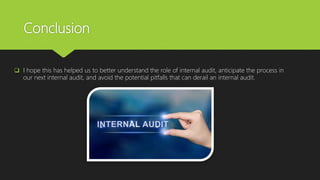 Conclusion
 I hope this has helped us to better understand the role of internal audit, anticipate the process in
our next internal audit, and avoid the potential pitfalls that can derail an internal audit.
 