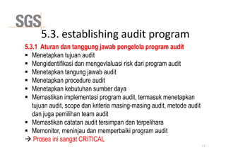 5.3. establishing audit program
5.3.1 Aturan dan tanggung jawab pengelola program audit
 Menetapkan tujuan audit
 Mengidentifikasi dan mengevlaluasi risk dari program audit
 Menetapkan tangung jawab audit
 Menetapkan procedure audit
 Menetapkan procedure audit
 Menetapkan kebutuhan sumber daya
 Memastikan implementasi program audit, termasuk menetapkan
tujuan audit, scope dan kriteria masing-masing audit, metode audit
dan juga pemilihan team audit
 Memastikan catatan audit tersimpan dan terpelihara
 Memonitor, meninjau dan memperbaiki program audit
 Proses ini sangat CRITICAL
13
 