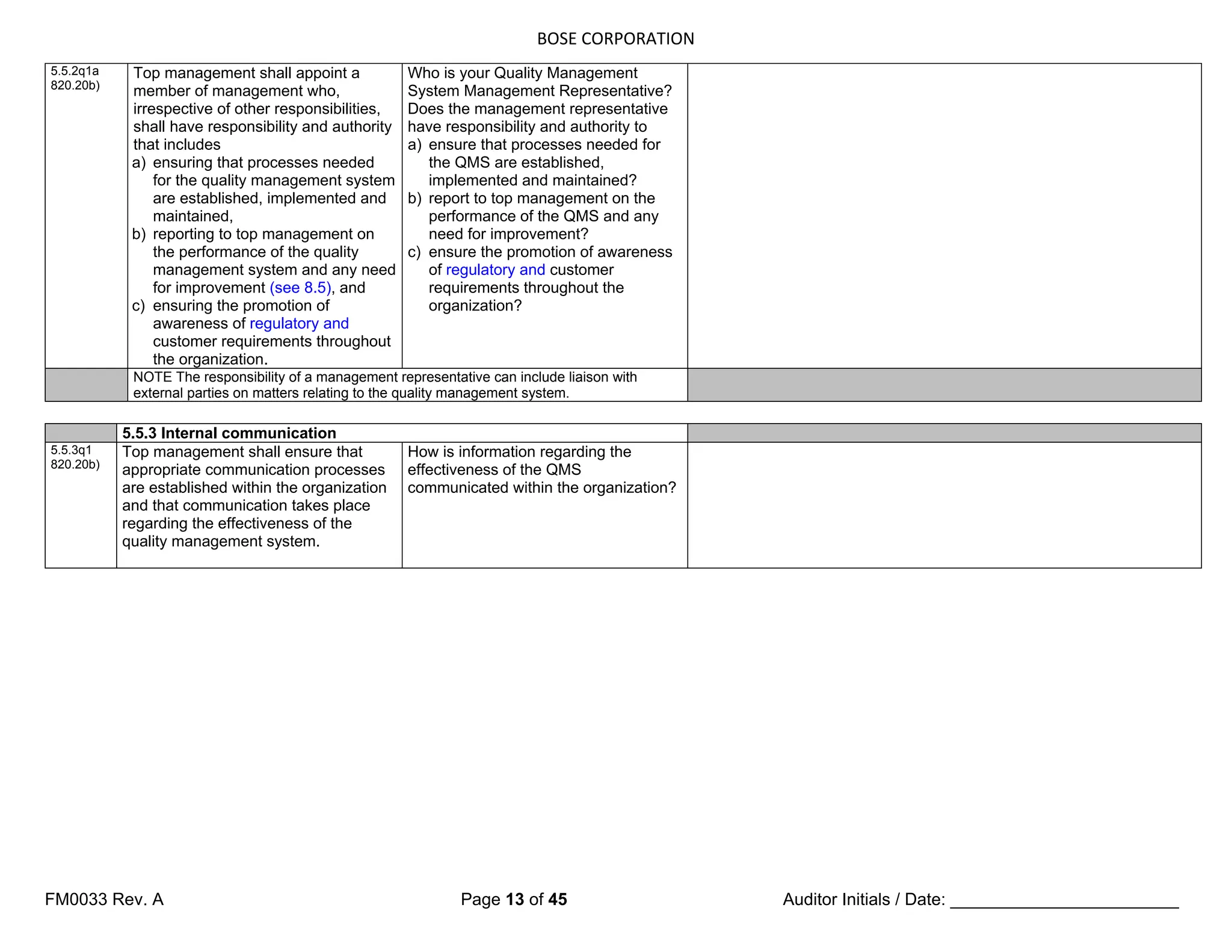 BOSE CORPORATION
FM0033 Rev. A Page 13 of 45 Auditor Initials / Date: ________________________
5.5.2q1a
820.20b)
Top management shall appoint a
member of management who,
irrespective of other responsibilities,
shall have responsibility and authority
that includes
a) ensuring that processes needed
for the quality management system
are established, implemented and
maintained,
b) reporting to top management on
the performance of the quality
management system and any need
for improvement (see 8.5), and
c) ensuring the promotion of
awareness of regulatory and
customer requirements throughout
the organization.
Who is your Quality Management
System Management Representative?
Does the management representative
have responsibility and authority to
a) ensure that processes needed for
the QMS are established,
implemented and maintained?
b) report to top management on the
performance of the QMS and any
need for improvement?
c) ensure the promotion of awareness
of regulatory and customer
requirements throughout the
organization?
NOTE The responsibility of a management representative can include liaison with
external parties on matters relating to the quality management system.
5.5.3 Internal communication
5.5.3q1
820.20b)
Top management shall ensure that
appropriate communication processes
are established within the organization
and that communication takes place
regarding the effectiveness of the
quality management system.
How is information regarding the
effectiveness of the QMS
communicated within the organization?
 