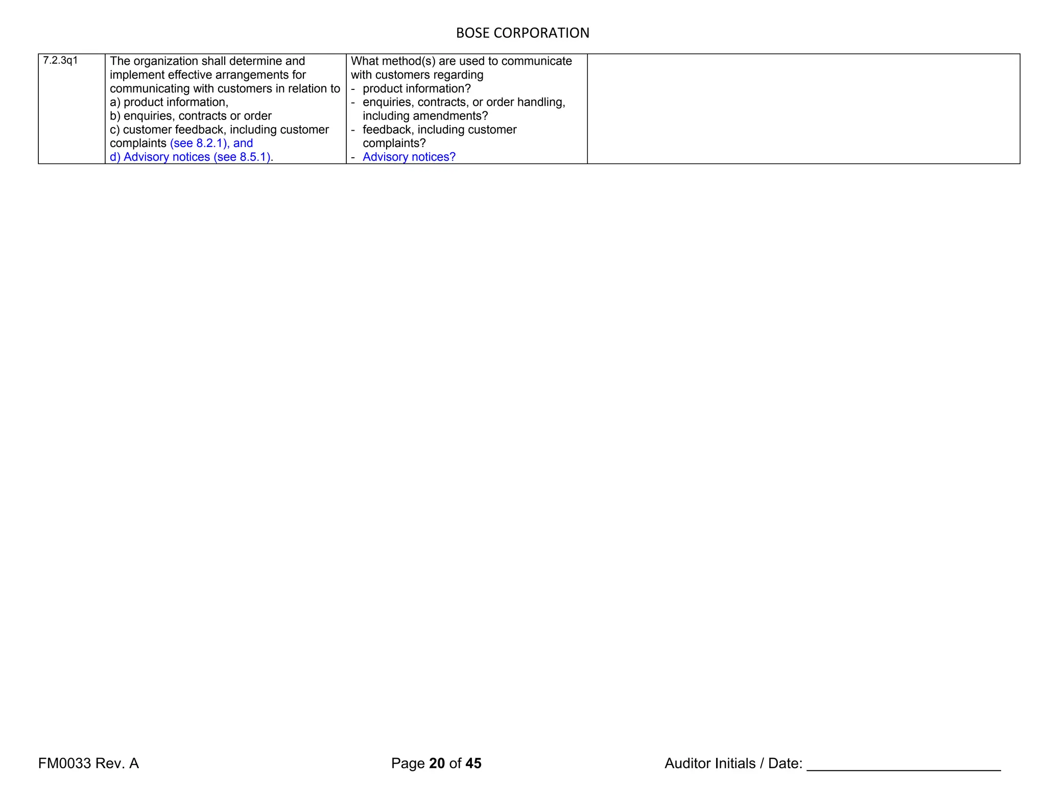 BOSE CORPORATION
FM0033 Rev. A Page 20 of 45 Auditor Initials / Date: ________________________
7.2.3q1 The organization shall determine and
implement effective arrangements for
communicating with customers in relation to
a) product information,
b) enquiries, contracts or order
c) customer feedback, including customer
complaints (see 8.2.1), and
d) Advisory notices (see 8.5.1).
What method(s) are used to communicate
with customers regarding
- product information?
- enquiries, contracts, or order handling,
including amendments?
- feedback, including customer
complaints?
- Advisory notices?
 