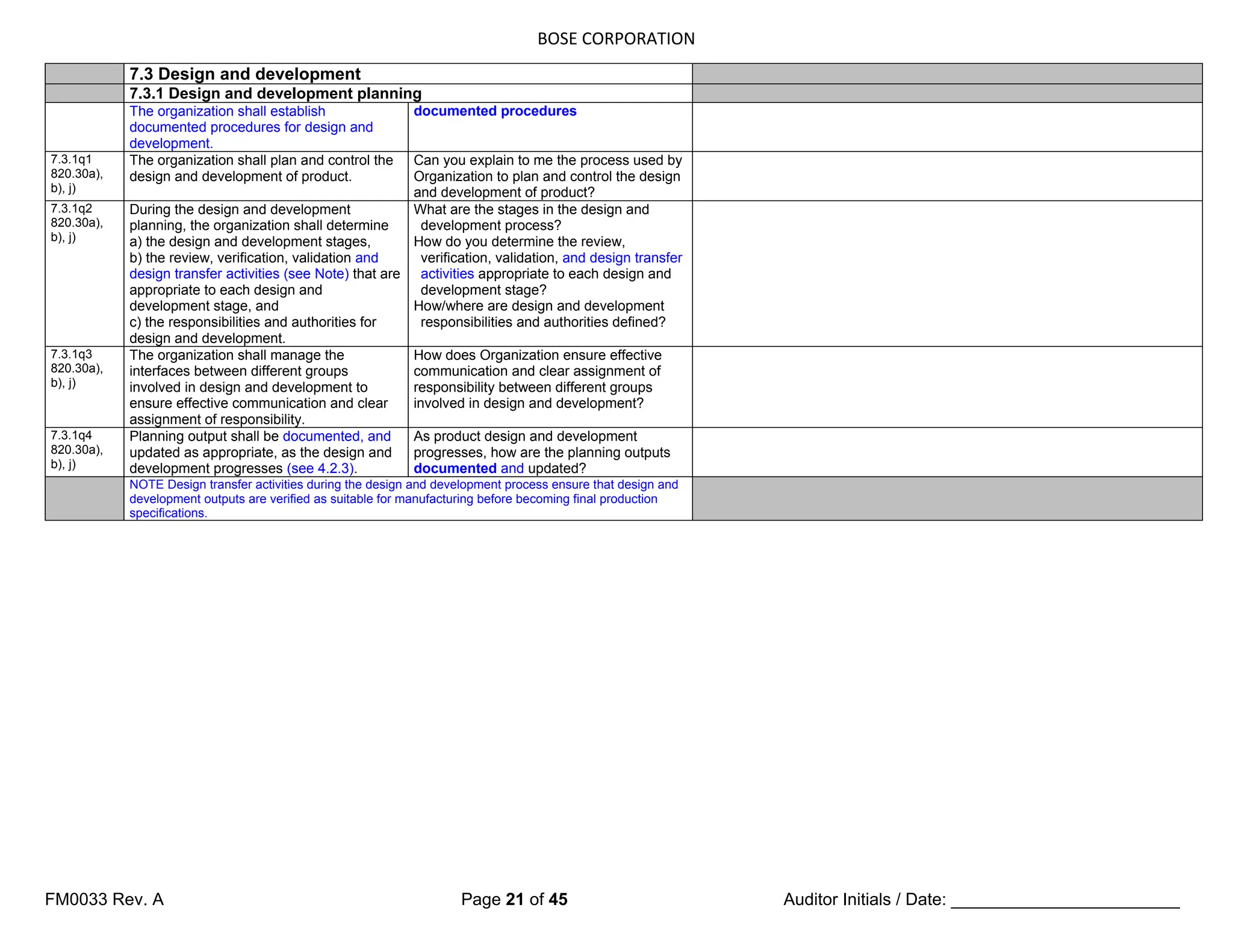 BOSE CORPORATION
FM0033 Rev. A Page 21 of 45 Auditor Initials / Date: ________________________
7.3 Design and development
7.3.1 Design and development planning
The organization shall establish
documented procedures for design and
development.
documented procedures
7.3.1q1
820.30a),
b), j)
The organization shall plan and control the
design and development of product.
Can you explain to me the process used by
Organization to plan and control the design
and development of product?
7.3.1q2
820.30a),
b), j)
During the design and development
planning, the organization shall determine
a) the design and development stages,
b) the review, verification, validation and
design transfer activities (see Note) that are
appropriate to each design and
development stage, and
c) the responsibilities and authorities for
design and development.
What are the stages in the design and
development process?
How do you determine the review,
verification, validation, and design transfer
activities appropriate to each design and
development stage?
How/where are design and development
responsibilities and authorities defined?
7.3.1q3
820.30a),
b), j)
The organization shall manage the
interfaces between different groups
involved in design and development to
ensure effective communication and clear
assignment of responsibility.
How does Organization ensure effective
communication and clear assignment of
responsibility between different groups
involved in design and development?
7.3.1q4
820.30a),
b), j)
Planning output shall be documented, and
updated as appropriate, as the design and
development progresses (see 4.2.3).
As product design and development
progresses, how are the planning outputs
documented and updated?
NOTE Design transfer activities during the design and development process ensure that design and
development outputs are verified as suitable for manufacturing before becoming final production
specifications.
 