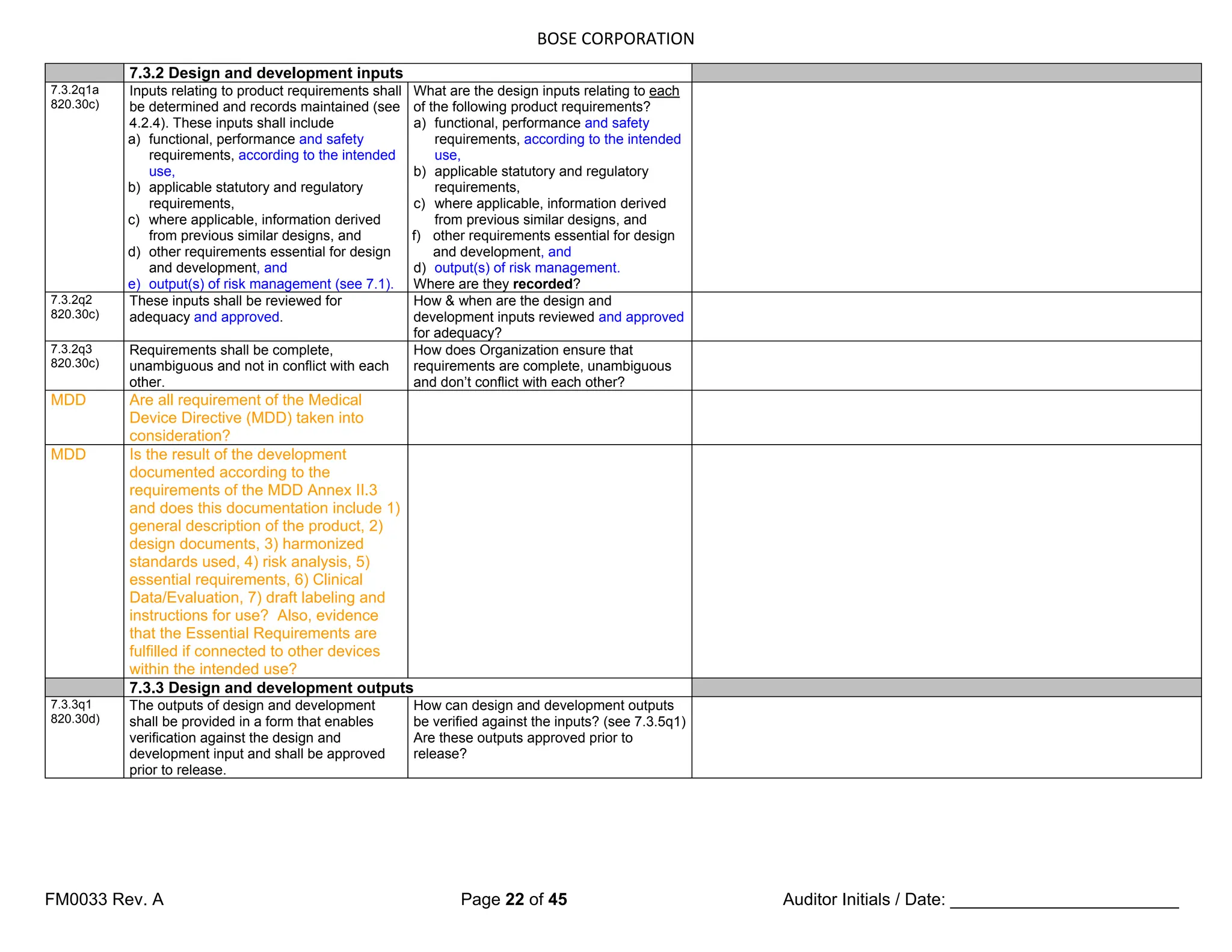 BOSE CORPORATION
FM0033 Rev. A Page 22 of 45 Auditor Initials / Date: ________________________
7.3.2 Design and development inputs
7.3.2q1a
820.30c)
Inputs relating to product requirements shall
be determined and records maintained (see
4.2.4). These inputs shall include
a) functional, performance and safety
requirements, according to the intended
use,
b) applicable statutory and regulatory
requirements,
c) where applicable, information derived
from previous similar designs, and
d) other requirements essential for design
and development, and
e) output(s) of risk management (see 7.1).
What are the design inputs relating to each
of the following product requirements?
a) functional, performance and safety
requirements, according to the intended
use,
b) applicable statutory and regulatory
requirements,
c) where applicable, information derived
from previous similar designs, and
f) other requirements essential for design
and development, and
d) output(s) of risk management.
Where are they recorded?
7.3.2q2
820.30c)
These inputs shall be reviewed for
adequacy and approved.
How & when are the design and
development inputs reviewed and approved
for adequacy?
7.3.2q3
820.30c)
Requirements shall be complete,
unambiguous and not in conflict with each
other.
How does Organization ensure that
requirements are complete, unambiguous
and don’t conflict with each other?
MDD Are all requirement of the Medical
Device Directive (MDD) taken into
consideration?
MDD Is the result of the development
documented according to the
requirements of the MDD Annex II.3
and does this documentation include 1)
general description of the product, 2)
design documents, 3) harmonized
standards used, 4) risk analysis, 5)
essential requirements, 6) Clinical
Data/Evaluation, 7) draft labeling and
instructions for use? Also, evidence
that the Essential Requirements are
fulfilled if connected to other devices
within the intended use?
7.3.3 Design and development outputs
7.3.3q1
820.30d)
The outputs of design and development
shall be provided in a form that enables
verification against the design and
development input and shall be approved
prior to release.
How can design and development outputs
be verified against the inputs? (see 7.3.5q1)
Are these outputs approved prior to
release?
 