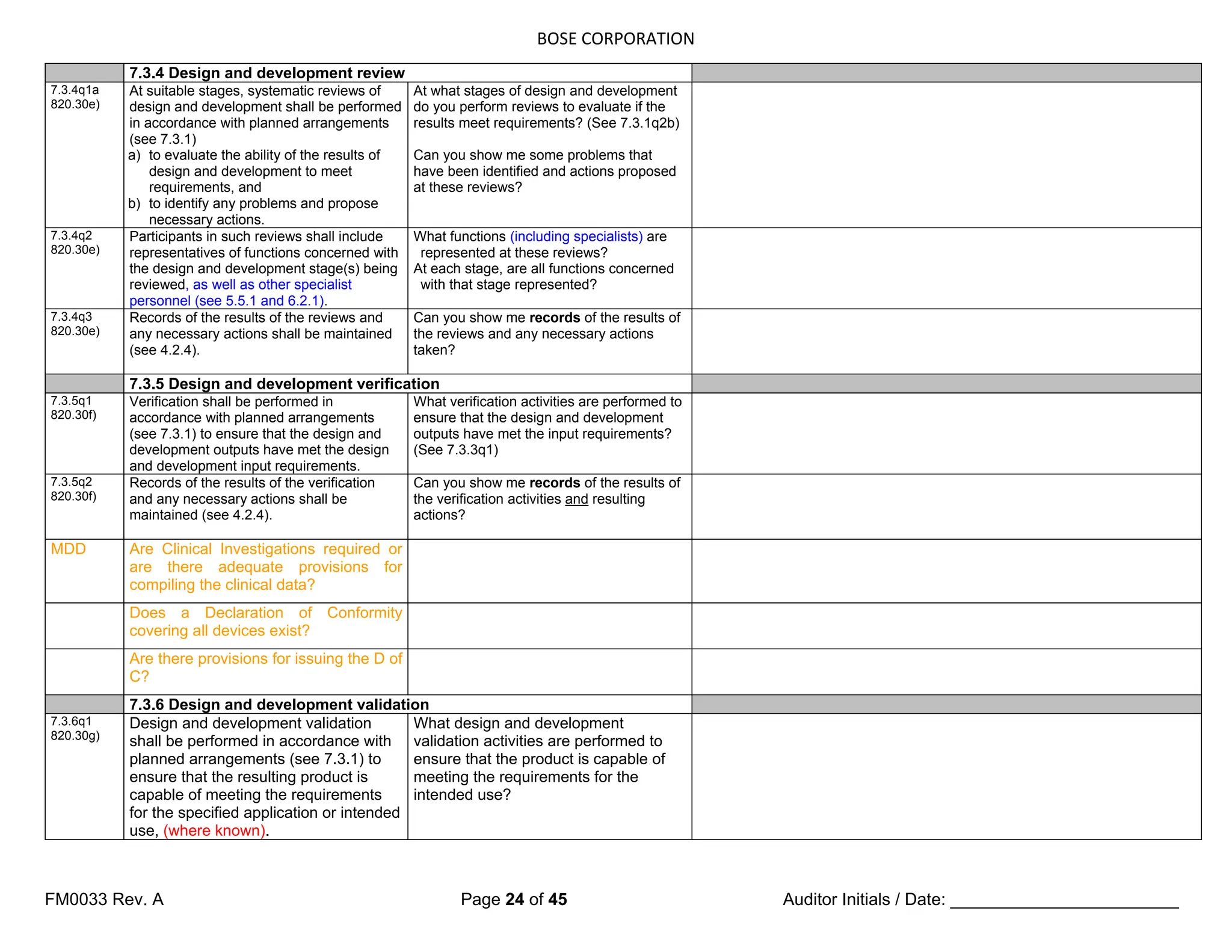 BOSE CORPORATION
FM0033 Rev. A Page 24 of 45 Auditor Initials / Date: ________________________
7.3.4 Design and development review
7.3.4q1a
820.30e)
At suitable stages, systematic reviews of
design and development shall be performed
in accordance with planned arrangements
(see 7.3.1)
a) to evaluate the ability of the results of
design and development to meet
requirements, and
b) to identify any problems and propose
necessary actions.
At what stages of design and development
do you perform reviews to evaluate if the
results meet requirements? (See 7.3.1q2b)
Can you show me some problems that
have been identified and actions proposed
at these reviews?
7.3.4q2
820.30e)
Participants in such reviews shall include
representatives of functions concerned with
the design and development stage(s) being
reviewed, as well as other specialist
personnel (see 5.5.1 and 6.2.1).
What functions (including specialists) are
represented at these reviews?
At each stage, are all functions concerned
with that stage represented?
7.3.4q3
820.30e)
Records of the results of the reviews and
any necessary actions shall be maintained
(see 4.2.4).
Can you show me records of the results of
the reviews and any necessary actions
taken?
7.3.5 Design and development verification
7.3.5q1
820.30f)
Verification shall be performed in
accordance with planned arrangements
(see 7.3.1) to ensure that the design and
development outputs have met the design
and development input requirements.
What verification activities are performed to
ensure that the design and development
outputs have met the input requirements?
(See 7.3.3q1)
7.3.5q2
820.30f)
Records of the results of the verification
and any necessary actions shall be
maintained (see 4.2.4).
Can you show me records of the results of
the verification activities and resulting
actions?
MDD Are Clinical Investigations required or
are there adequate provisions for
compiling the clinical data?
Does a Declaration of Conformity
covering all devices exist?
Are there provisions for issuing the D of
C?
7.3.6 Design and development validation
7.3.6q1
820.30g)
Design and development validation
shall be performed in accordance with
planned arrangements (see 7.3.1) to
ensure that the resulting product is
capable of meeting the requirements
for the specified application or intended
use, (where known).
What design and development
validation activities are performed to
ensure that the product is capable of
meeting the requirements for the
intended use?
 