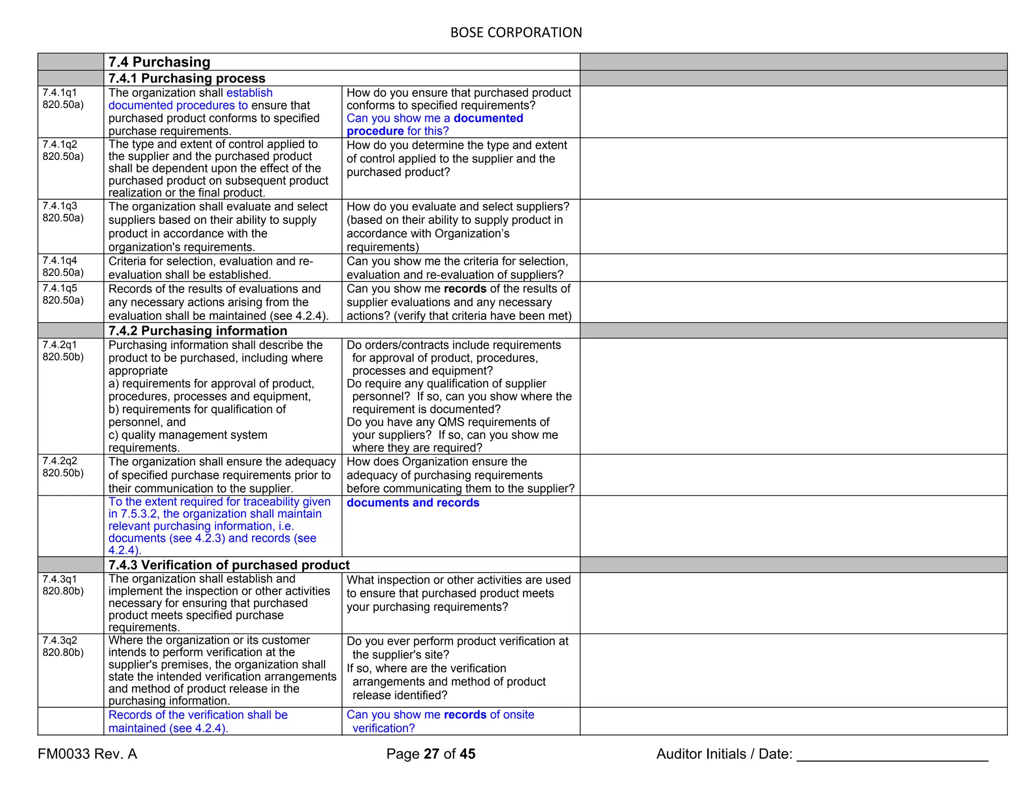 BOSE CORPORATION
FM0033 Rev. A Page 27 of 45 Auditor Initials / Date: ________________________
7.4 Purchasing
7.4.1 Purchasing process
7.4.1q1
820.50a)
The organization shall establish
documented procedures to ensure that
purchased product conforms to specified
purchase requirements.
How do you ensure that purchased product
conforms to specified requirements?
Can you show me a documented
procedure for this?
7.4.1q2
820.50a)
The type and extent of control applied to
the supplier and the purchased product
shall be dependent upon the effect of the
purchased product on subsequent product
realization or the final product.
How do you determine the type and extent
of control applied to the supplier and the
purchased product?
7.4.1q3
820.50a)
The organization shall evaluate and select
suppliers based on their ability to supply
product in accordance with the
organization's requirements.
How do you evaluate and select suppliers?
(based on their ability to supply product in
accordance with Organization’s
requirements)
7.4.1q4
820.50a)
Criteria for selection, evaluation and re-
evaluation shall be established.
Can you show me the criteria for selection,
evaluation and re-evaluation of suppliers?
7.4.1q5
820.50a)
Records of the results of evaluations and
any necessary actions arising from the
evaluation shall be maintained (see 4.2.4).
Can you show me records of the results of
supplier evaluations and any necessary
actions? (verify that criteria have been met)
7.4.2 Purchasing information
7.4.2q1
820.50b)
Purchasing information shall describe the
product to be purchased, including where
appropriate
a) requirements for approval of product,
procedures, processes and equipment,
b) requirements for qualification of
personnel, and
c) quality management system
requirements.
Do orders/contracts include requirements
for approval of product, procedures,
processes and equipment?
Do require any qualification of supplier
personnel? If so, can you show where the
requirement is documented?
Do you have any QMS requirements of
your suppliers? If so, can you show me
where they are required?
7.4.2q2
820.50b)
The organization shall ensure the adequacy
of specified purchase requirements prior to
their communication to the supplier.
How does Organization ensure the
adequacy of purchasing requirements
before communicating them to the supplier?
To the extent required for traceability given
in 7.5.3.2, the organization shall maintain
relevant purchasing information, i.e.
documents (see 4.2.3) and records (see
4.2.4).
documents and records
7.4.3 Verification of purchased product
7.4.3q1
820.80b)
The organization shall establish and
implement the inspection or other activities
necessary for ensuring that purchased
product meets specified purchase
requirements.
What inspection or other activities are used
to ensure that purchased product meets
your purchasing requirements?
7.4.3q2
820.80b)
Where the organization or its customer
intends to perform verification at the
supplier's premises, the organization shall
state the intended verification arrangements
and method of product release in the
purchasing information.
Do you ever perform product verification at
the supplier's site?
If so, where are the verification
arrangements and method of product
release identified?
Records of the verification shall be
maintained (see 4.2.4).
Can you show me records of onsite
verification?
 