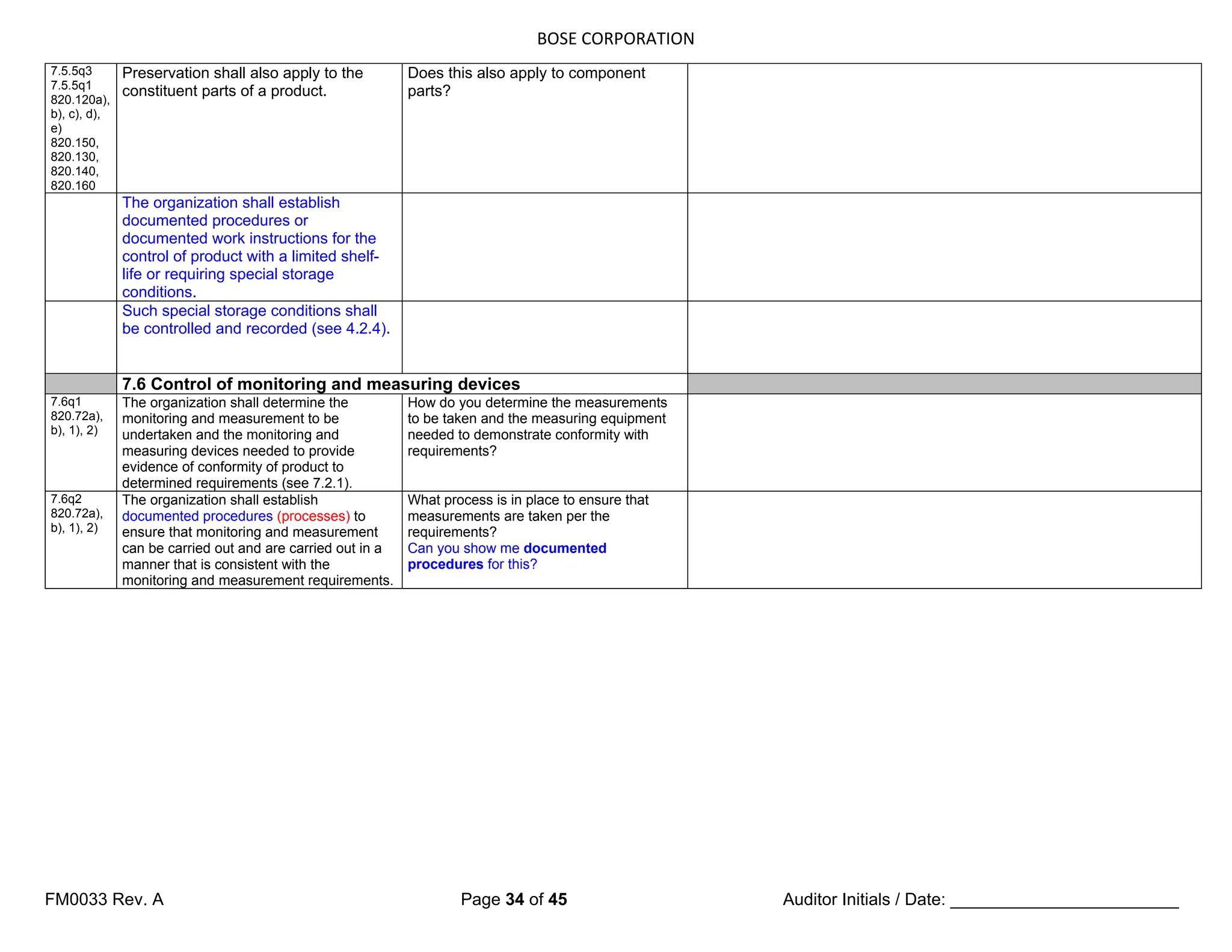 BOSE CORPORATION
FM0033 Rev. A Page 34 of 45 Auditor Initials / Date: ________________________
7.5.5q3
7.5.5q1
820.120a),
b), c), d),
e)
820.150,
820.130,
820.140,
820.160
Preservation shall also apply to the
constituent parts of a product.
Does this also apply to component
parts?
The organization shall establish
documented procedures or
documented work instructions for the
control of product with a limited shelf-
life or requiring special storage
conditions.
Such special storage conditions shall
be controlled and recorded (see 4.2.4).
7.6 Control of monitoring and measuring devices
7.6q1
820.72a),
b), 1), 2)
The organization shall determine the
monitoring and measurement to be
undertaken and the monitoring and
measuring devices needed to provide
evidence of conformity of product to
determined requirements (see 7.2.1).
How do you determine the measurements
to be taken and the measuring equipment
needed to demonstrate conformity with
requirements?
7.6q2
820.72a),
b), 1), 2)
The organization shall establish
documented procedures (processes) to
ensure that monitoring and measurement
can be carried out and are carried out in a
manner that is consistent with the
monitoring and measurement requirements.
What process is in place to ensure that
measurements are taken per the
requirements?
Can you show me documented
procedures for this?
 