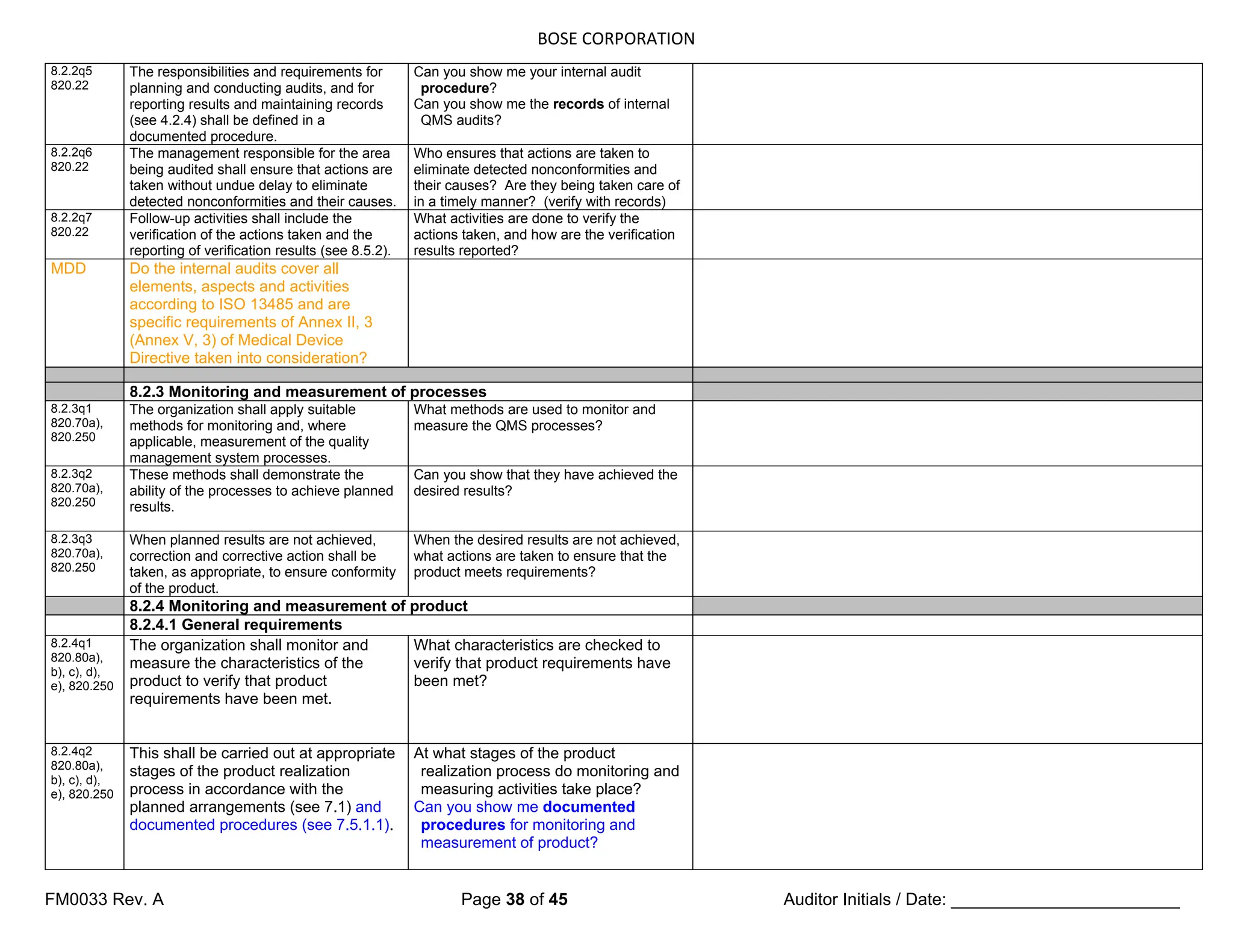 BOSE CORPORATION
FM0033 Rev. A Page 38 of 45 Auditor Initials / Date: ________________________
8.2.2q5
820.22
The responsibilities and requirements for
planning and conducting audits, and for
reporting results and maintaining records
(see 4.2.4) shall be defined in a
documented procedure.
Can you show me your internal audit
procedure?
Can you show me the records of internal
QMS audits?
8.2.2q6
820.22
The management responsible for the area
being audited shall ensure that actions are
taken without undue delay to eliminate
detected nonconformities and their causes.
Who ensures that actions are taken to
eliminate detected nonconformities and
their causes? Are they being taken care of
in a timely manner? (verify with records)
8.2.2q7
820.22
Follow-up activities shall include the
verification of the actions taken and the
reporting of verification results (see 8.5.2).
What activities are done to verify the
actions taken, and how are the verification
results reported?
MDD Do the internal audits cover all
elements, aspects and activities
according to ISO 13485 and are
specific requirements of Annex II, 3
(Annex V, 3) of Medical Device
Directive taken into consideration?
8.2.3 Monitoring and measurement of processes
8.2.3q1
820.70a),
820.250
The organization shall apply suitable
methods for monitoring and, where
applicable, measurement of the quality
management system processes.
What methods are used to monitor and
measure the QMS processes?
8.2.3q2
820.70a),
820.250
These methods shall demonstrate the
ability of the processes to achieve planned
results.
Can you show that they have achieved the
desired results?
8.2.3q3
820.70a),
820.250
When planned results are not achieved,
correction and corrective action shall be
taken, as appropriate, to ensure conformity
of the product.
When the desired results are not achieved,
what actions are taken to ensure that the
product meets requirements?
8.2.4 Monitoring and measurement of product
8.2.4.1 General requirements
8.2.4q1
820.80a),
b), c), d),
e), 820.250
The organization shall monitor and
measure the characteristics of the
product to verify that product
requirements have been met.
What characteristics are checked to
verify that product requirements have
been met?
8.2.4q2
820.80a),
b), c), d),
e), 820.250
This shall be carried out at appropriate
stages of the product realization
process in accordance with the
planned arrangements (see 7.1) and
documented procedures (see 7.5.1.1).
At what stages of the product
realization process do monitoring and
measuring activities take place?
Can you show me documented
procedures for monitoring and
measurement of product?
 