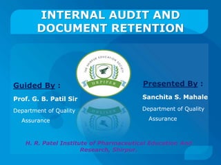 INTERNAL AUDIT AND 
DOCUMENT RETENTION 
Guided By : 
Prof. G. B. Patil Sir 
Department of Quality 
Assurance 
Presented By : 
Sanchita S. Mahale 
Department of Quality 
Assurance 
H. R. Patel Institute of Pharmaceutical Education And 
Research, Shirpur. 
 