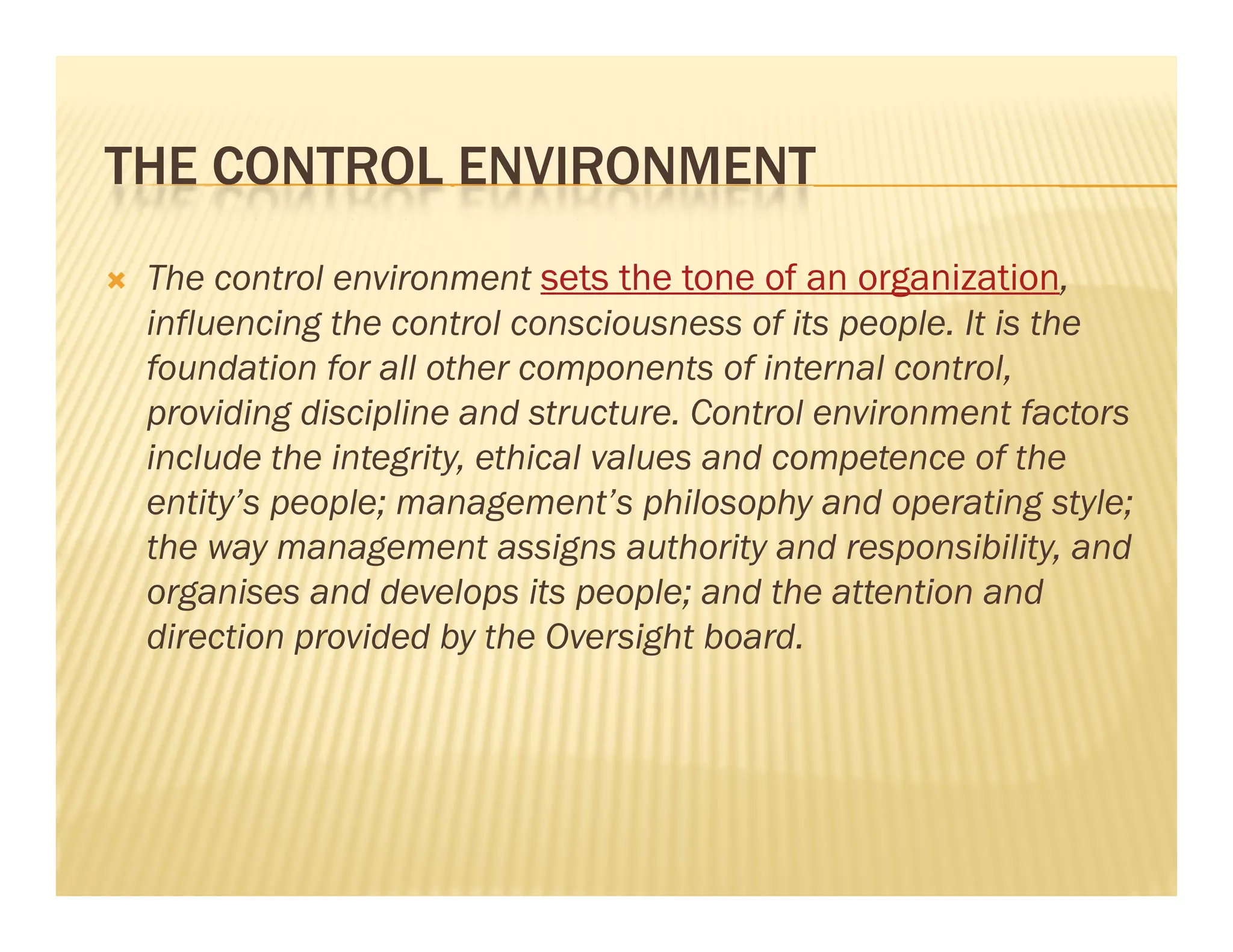 THE CONTROL ENVIRONMENT
                                                    g
    The control environment sets the tone of an organization,
    influencing the control consciousness of its people. It is the
    foundation for all other components of internal control,
    providing discipline and structure. Control environment factors
                              structure
    include the integrity, ethical values and competence of the
    entity’s people; management’s philosophy and operating style;
    the
    th way management assigns authority and responsibility, and
                           t    i       th it   d         ibilit   d
    organises and develops its people; and the attention and
    direction provided by the Oversight board.
 