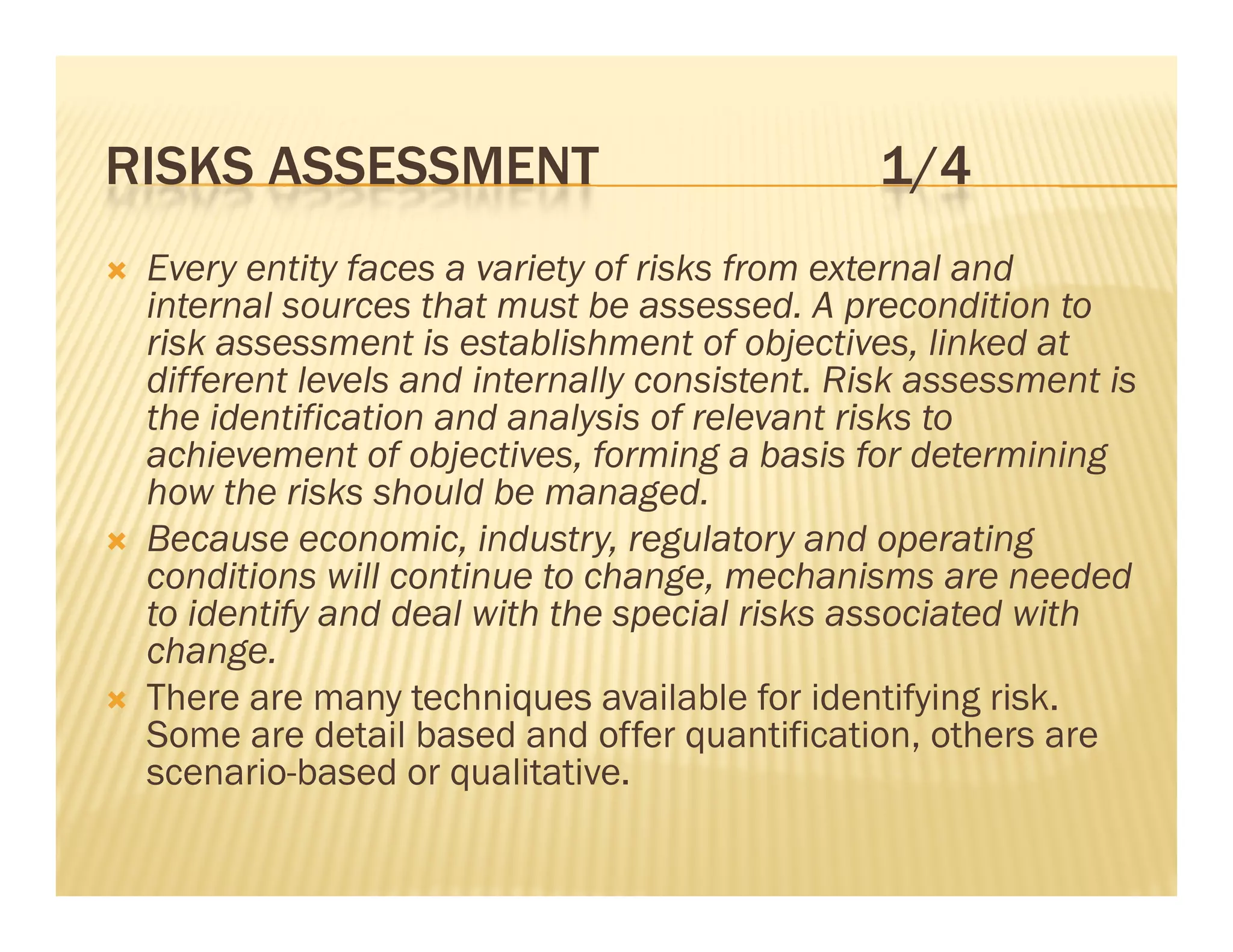 RISKS ASSESSMENT                                 1/4
   Every entity faces a variety of risks from external and
    internal sources that must be assessed. A precondition to
    i t     l         th t     tb            d           diti t
    risk assessment is establishment of objectives, linked at
    different levels and internally consistent. Risk assessment is
    the identification and analysis of relevant risks to
    achievement of objectives, forming a basis for determining
    how the risks should be managed.
   Because economic industry regulatory and operating
              economic, industry,
    conditions will continue to change, mechanisms are needed
    to identify and deal with the special risks associated with
    change.
    change
   There are many techniques available for identifying risk.
    Some are detail based and offer quantification, others are
    scenario-based or qualitative
                        qualitative.
 