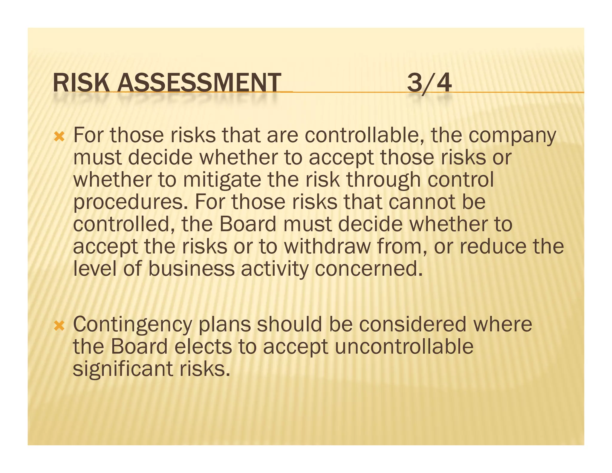 RISK ASSESSMENT                       3/4
   For those risks that are controllable, the company
    must decide whether to accept those risks or
    whether to mitigate the risk through control
    procedures. For those risks that cannot be
    controlled, the Board must decide whether to
    accept the risks or to withdraw from, or reduce the
    level of business activity concerned
                               concerned.

   Contingency plans should be considered where
    the Board elects to accept uncontrollable
    significant risks.
 