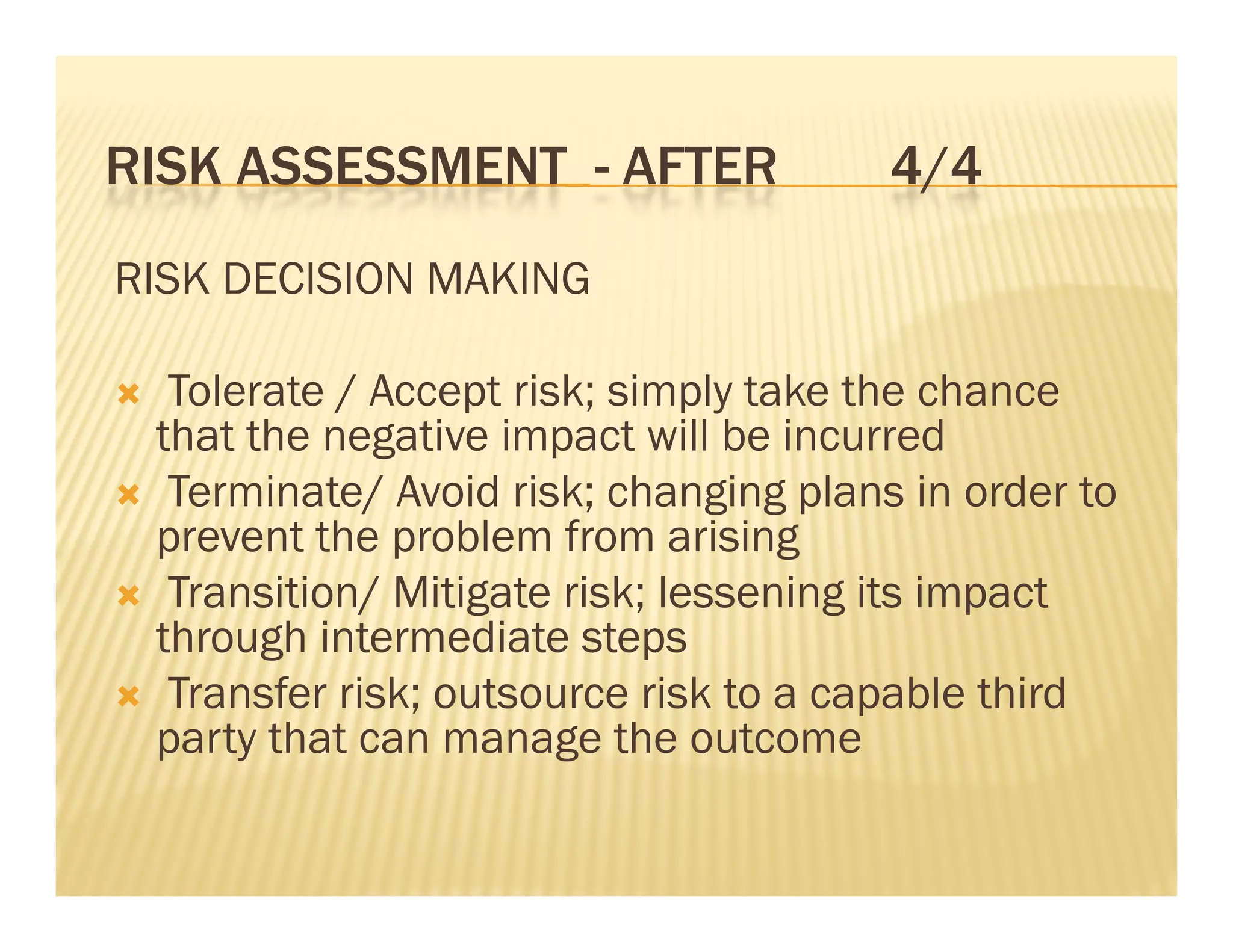 RISK ASSESSMENT - AFTER                4/4
RISK DECISION MAKING

  Tolerate / Accept risk; simply take the chance
  that the negative impact will be incurred
 Terminate/ Avoid risk; changing plans in order to
  prevent the problem from arising
 Transition/ Mitigate risk; lessening its impact
  through intermediate steps
        g                    p
 Transfer risk; outsource risk to a capable third
  party that can manage the outcome
 