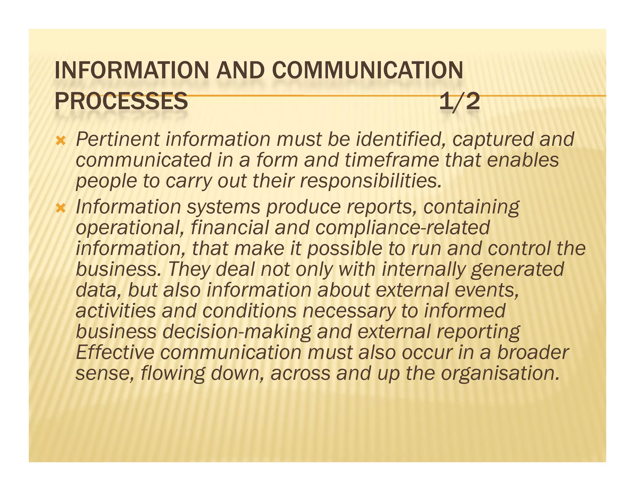 INFORMATION AND COMMUNICATION
PROCESSES                  1/2
   Pertinent information must be identified, captured and
    communicated in a form and timeframe that enables
              i    di    f       d i f          h     bl
    people to carry out their responsibilities.
   Information systems produce reports, containing
                  y        p        p      ,        g
    operational, financial and compliance-related
    information, that make it possible to run and control the
    business. They deal not only with internally generated
                   y             y              yg
    data, but also information about external events,
    activities and conditions necessary to informed
    bus ess decision-making a d e te a reporting
    business dec s o      a g and external epo t g
    Effective communication must also occur in a broader
    sense, flowing down, across and up the organisation.
 