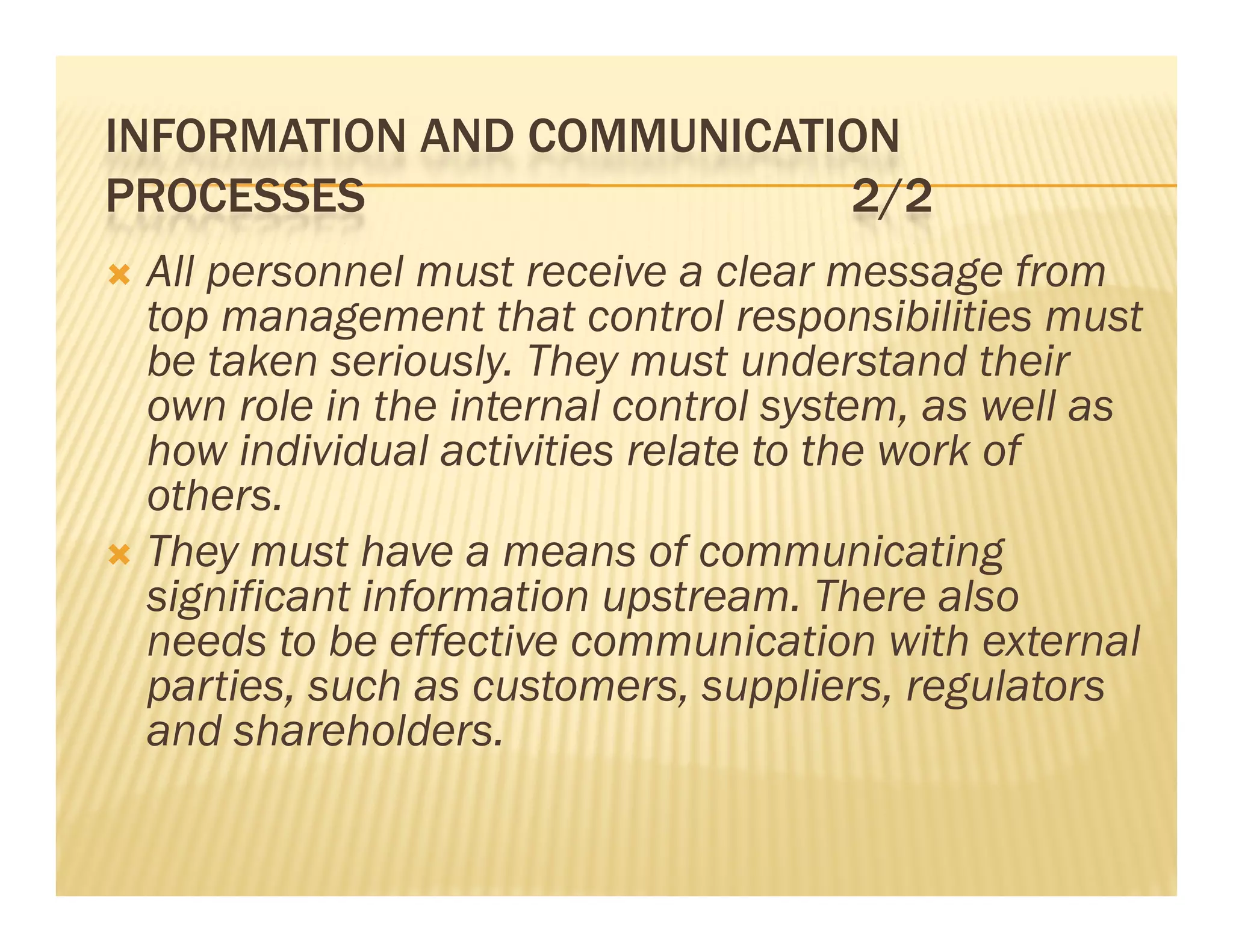 INFORMATION AND COMMUNICATION
PROCESSES                  2/2
 All personnel must receive a clear message from
  top management that control responsibilities must
  be taken seriously. They must understand their
  own role in the internal control system, as well as
  how individual activities relate to the work of
  others.
 Th
  They must have a means of communicating
              h                f          i i
  significant information upstream. There also
  needs to be effective communication with external
    eeds        e ect e co       u cat o    t e te a
  parties, such as customers, suppliers, regulators
  and shareholders.
 