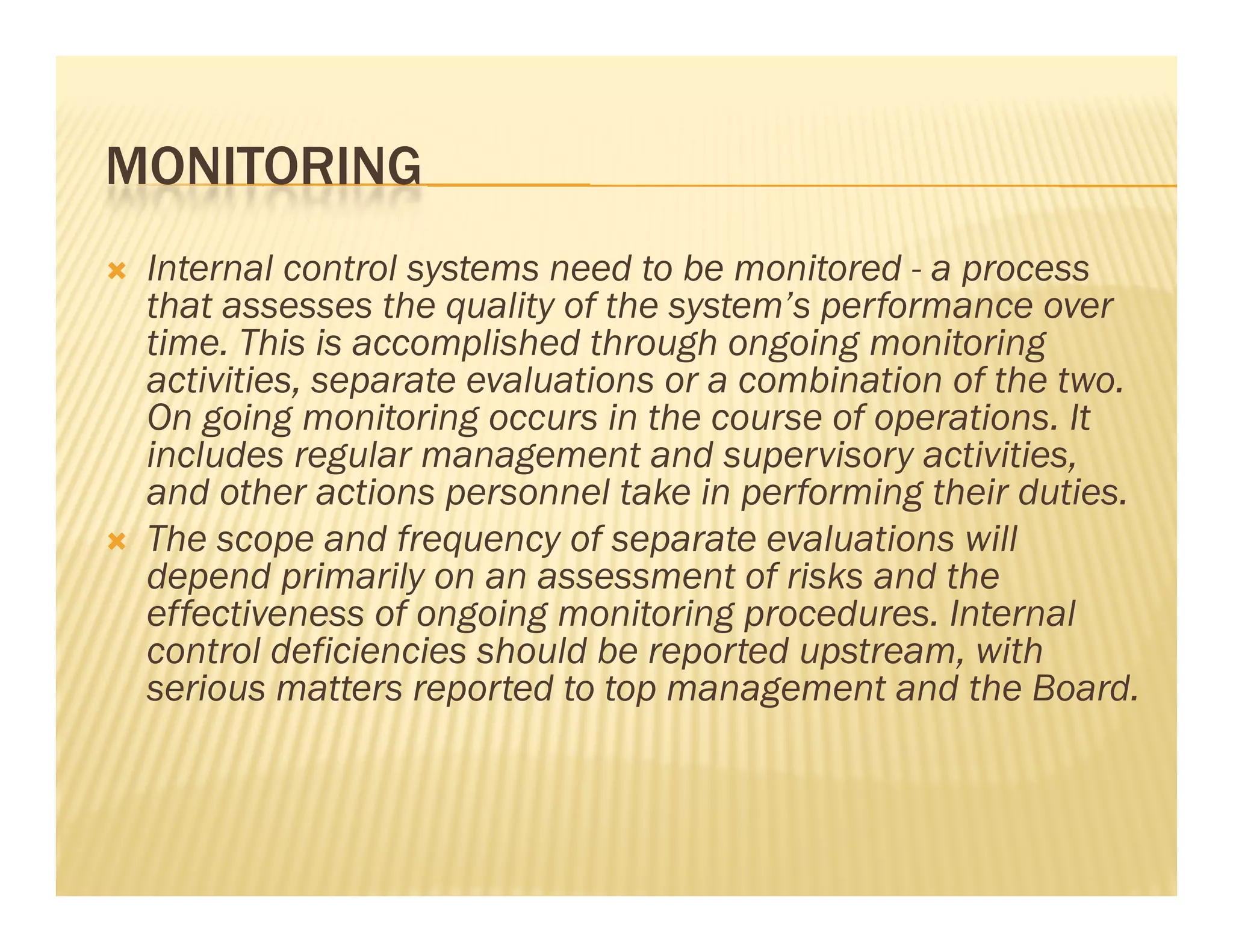 MONITORING
   Internal control systems need to be monitored - a process
    that assesses the quality of the system’s performance over
    th t            th     lit f th      t ’     f
    time. This is accomplished through ongoing monitoring
    activities, separate evaluations or a combination of the two.
    On going monitoring occurs in the course of operations. It
                                                 operations
    includes regular management and supervisory activities,
    and other actions personnel take in performing their duties.
   The scope and frequency of separate evaluations will
    depend primarily on an assessment of risks and the
    effectiveness of ongoing monitoring procedures. Internal
    control deficiencies should be reported upstream, with
                                             upstream
    serious matters reported to top management and the Board.
 